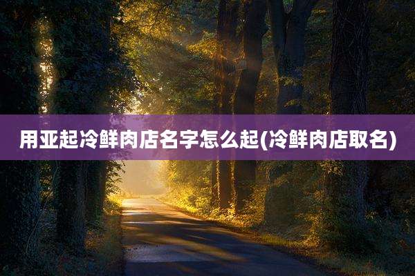 用亚起冷鲜肉店名字怎么起(冷鲜肉店取名)
