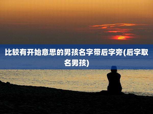 比较有开始意思的男孩名字带后字旁(后字取名男孩)