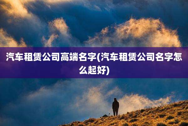 汽车租赁公司高端名字(汽车租赁公司名字怎么起好)