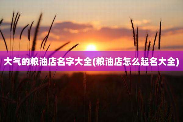 大气的粮油店名字大全(粮油店怎么起名大全)