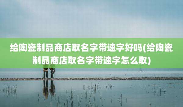 给陶瓷制品商店取名字带速字好吗(给陶瓷制品商店取名字带速字怎么取)