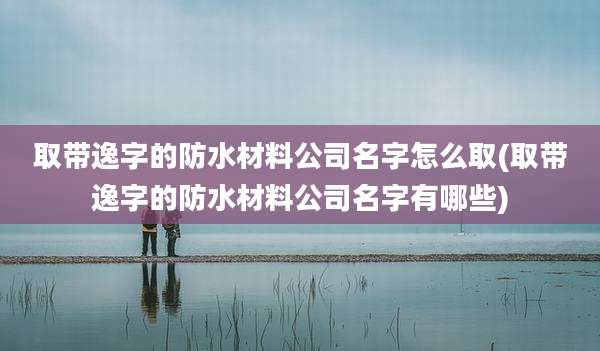 取带逸字的防水材料公司名字怎么取(取带逸字的防水材料公司名字有哪些)