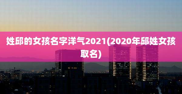 姓邱的女孩名字洋气2021(2020年邱姓女孩取名)