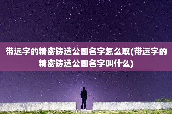 带远字的精密铸造公司名字怎么取(带远字的精密铸造公司名字叫什么)