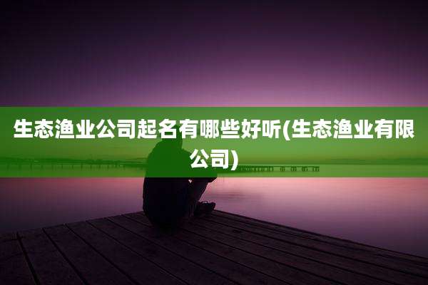 生态渔业公司起名有哪些好听(生态渔业有限公司)