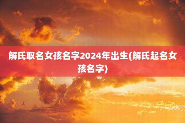 解氏取名女孩名字2024年出生(解氏起名女孩名字)