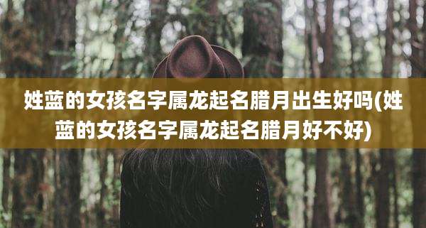 姓蓝的女孩名字属龙起名腊月出生好吗(姓蓝的女孩名字属龙起名腊月好不好)