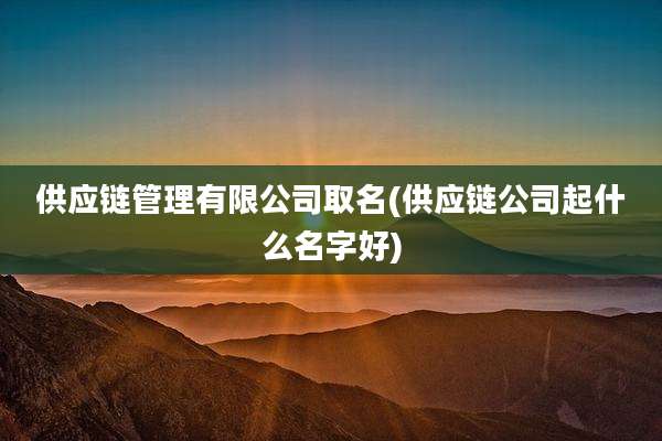 供应链管理有限公司取名(供应链公司起什么名字好)