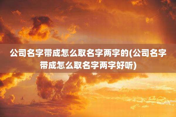 公司名字带成怎么取名字两字的(公司名字带成怎么取名字两字好听)