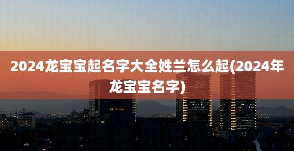 2024龙宝宝起名字大全姓兰怎么起(2024年龙宝宝名字)
