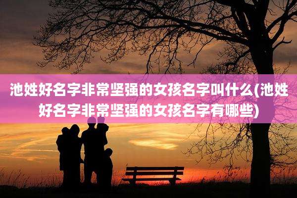 池姓好名字非常坚强的女孩名字叫什么(池姓好名字非常坚强的女孩名字有哪些)