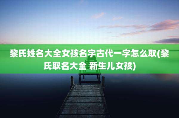 黎氏姓名大全女孩名字古代一字怎么取(黎氏取名大全 新生儿女孩)
