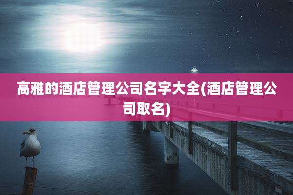高雅的酒店管理公司名字大全(酒店管理公司取名)