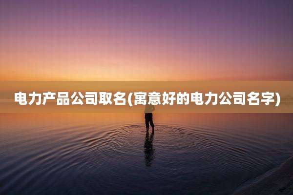 电力产品公司取名(寓意好的电力公司名字)