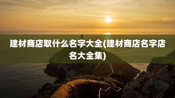 建材商店取什么名字大全(建材商店名字店名大全集)