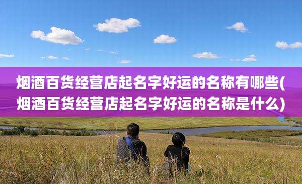 烟酒百货经营店起名字好运的名称有哪些(烟酒百货经营店起名字好运的名称是什么)