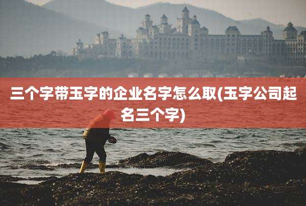 三个字带玉字的企业名字怎么取(玉字公司起名三个字)