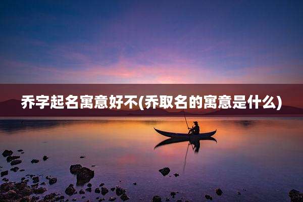 乔字起名寓意好不(乔取名的寓意是什么)