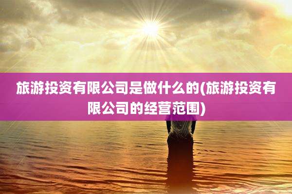 旅游投资有限公司是做什么的(旅游投资有限公司的经营范围)