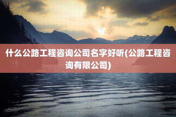什么公路工程咨询公司名字好听(公路工程咨询有限公司)
