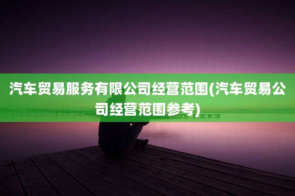 汽车贸易服务有限公司经营范围(汽车贸易公司经营范围参考)