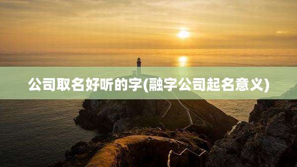 公司取名好听的字(融字公司起名意义)