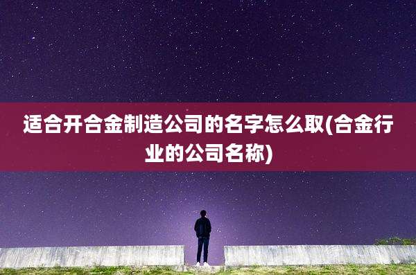 适合开合金制造公司的名字怎么取(合金行业的公司名称)