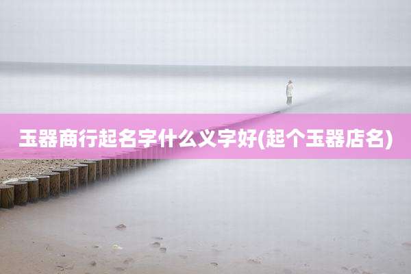 玉器商行起名字什么义字好(起个玉器店名)