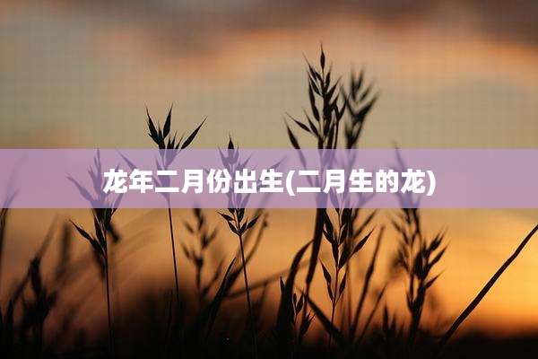 龙年二月份出生(二月生的龙)