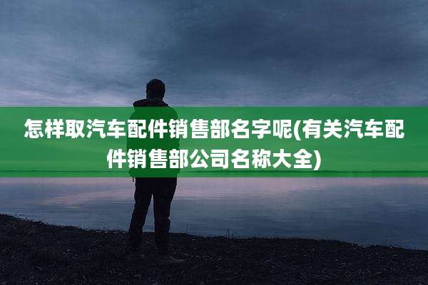 怎样取汽车配件销售部名字呢(有关汽车配件销售部公司名称大全)