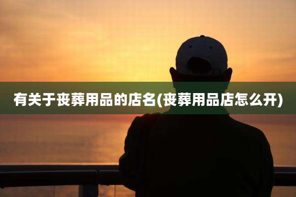 有关于丧葬用品的店名(丧葬用品店怎么开)