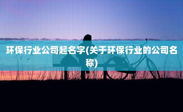 环保行业公司起名字(关于环保行业的公司名称)