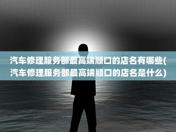 汽车修理服务部最高端顺口的店名有哪些(汽车修理服务部最高端顺口的店名是什么)