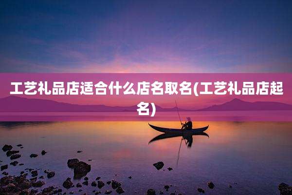 工艺礼品店适合什么店名取名(工艺礼品店起名)