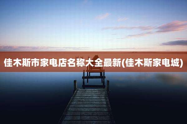 佳木斯市家电店名称大全最新(佳木斯家电城)