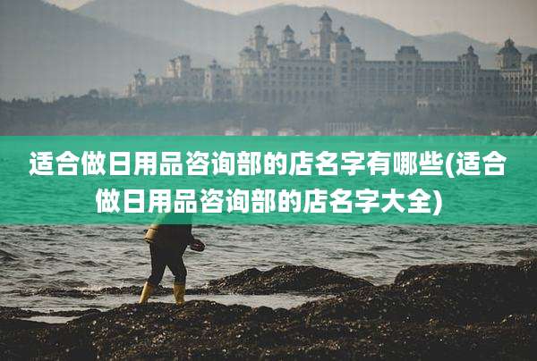 适合做日用品咨询部的店名字有哪些(适合做日用品咨询部的店名字大全)