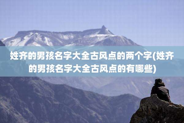 姓齐的男孩名字大全古风点的两个字(姓齐的男孩名字大全古风点的有哪些)