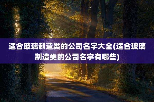 适合玻璃制造类的公司名字大全(适合玻璃制造类的公司名字有哪些)