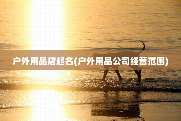 户外用品店起名(户外用品公司经营范围)