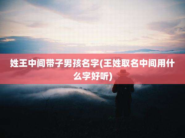 姓王中间带子男孩名字(王姓取名中间用什么字好听)