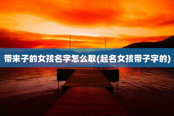 带来子的女孩名字怎么取(起名女孩带子字的)