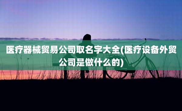 医疗器械贸易公司取名字大全(医疗设备外贸公司是做什么的)