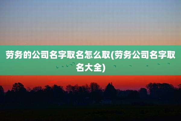 劳务的公司名字取名怎么取(劳务公司名字取名大全)
