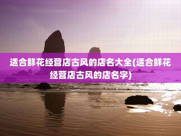 适合鲜花经营店古风的店名大全(适合鲜花经营店古风的店名字)