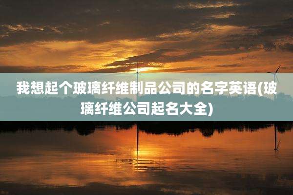 我想起个玻璃纤维制品公司的名字英语(玻璃纤维公司起名大全)