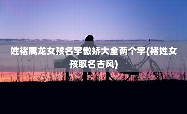 姓褚属龙女孩名字傲娇大全两个字(褚姓女孩取名古风)