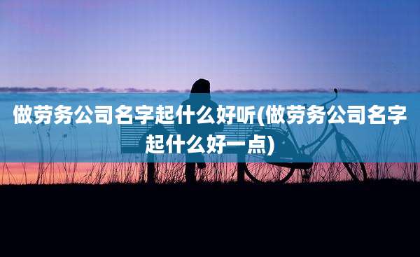 做劳务公司名字起什么好听(做劳务公司名字起什么好一点)