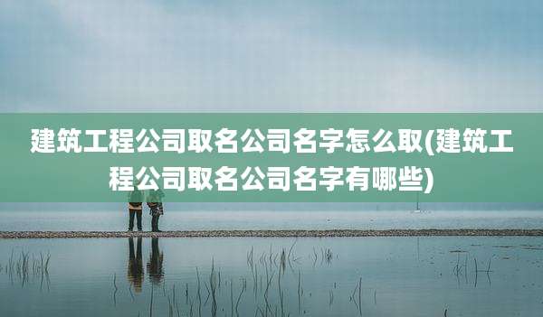 建筑工程公司取名公司名字怎么取(建筑工程公司取名公司名字有哪些)