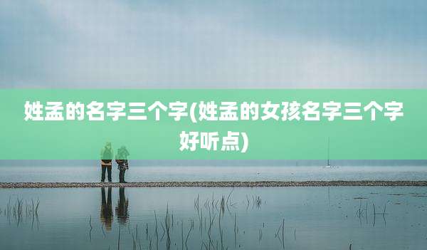 姓孟的名字三个字(姓孟的女孩名字三个字好听点)
