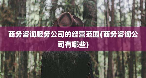 商务咨询服务公司的经营范围(商务咨询公司有哪些)